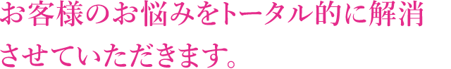 お客様のお悩みをトータル的に解消させていただきます。