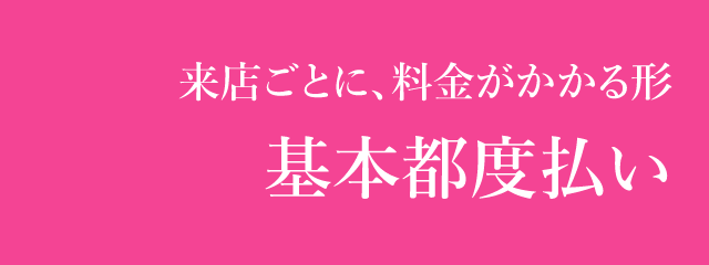 来店ごとに、料金がかかる形 基本都度払い