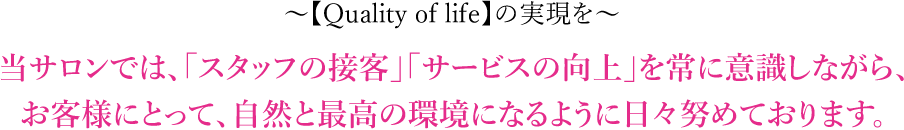 【Quality of life】の実現を 当サロンでは、「スタッフの接客」「サービスの向上」を常に意識しながら、お客様にとって、自然と最高の環境になるように日々努めております。