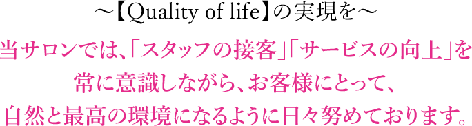 【Quality of life】の実現を 当サロンでは、「スタッフの接客」「サービスの向上」を常に意識しながら、お客様にとって、自然と最高の環境になるように日々努めております。