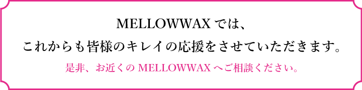 MELLOWWAXでは、これからも皆様のキレイの応援をさせていただきます。是非、お近くのMELLOWWAXへご相談ください。