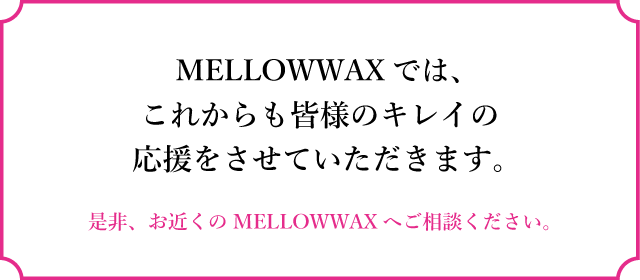 MELLOWWAXでは、これからも皆様のキレイの応援をさせていただきます。是非、お近くのMELLOWWAXへご相談ください。